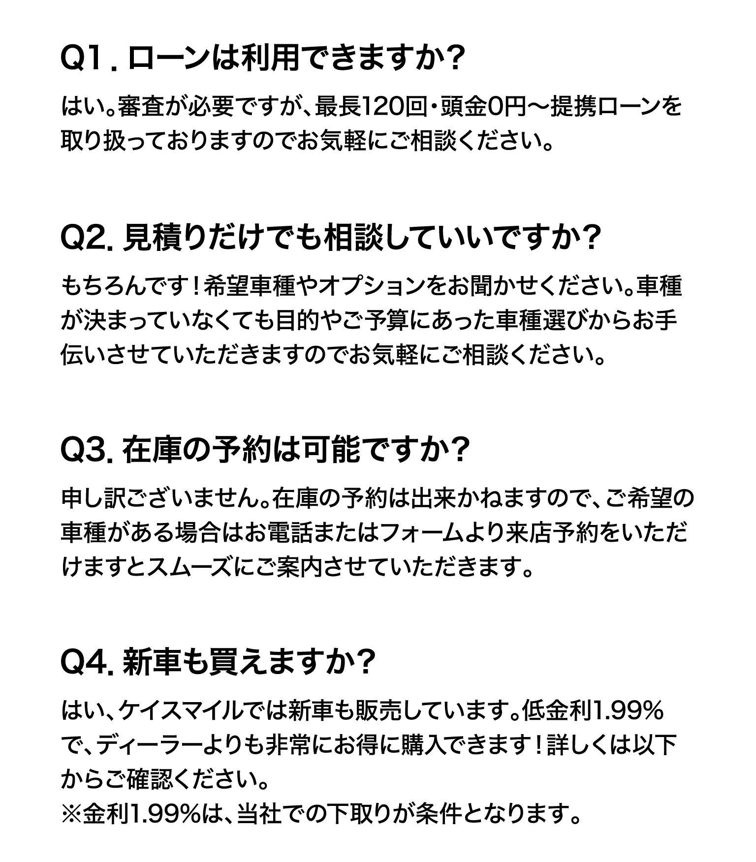 Q１．ローンは利用できますか？はい。審査が必要ですが、最長120回・頭金0円～提携ローンを取り扱っておりますのでお気軽にご相談ください。Q2．見積りだけでも相談していいですか？もちろんです！希望車種やオプションをお聞かせください。車種が決まっていなくても目的やご予算にあった車種選びからお手伝いさせていただきますのでお気軽にご相談ください。Q3．在庫の予約は可能ですか？申し訳ございません。在庫の予約は出来かねますので、ご希望の車種がある場合はお電話またはフォームより来店予約をいただけますとスムーズにご案内させていただきます。Q4．新車も買えますか？はい、ケイスマイルでは新車も販売しています。低金利1.99%で、ディーラーよりも非常にお得に購入できます！詳しくは以下からご確認ください。※金利1.99%は、当社での下取りが条件となります。